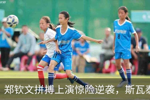 郑钦文拼搏上演惊险逆袭，斯瓦泰克力挽狂澜绝地反击